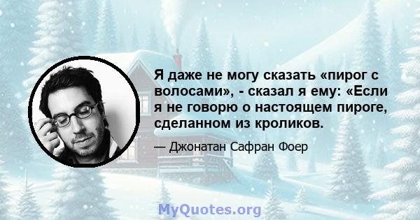 Я даже не могу сказать «пирог с волосами», - сказал я ему: «Если я не говорю о настоящем пироге, сделанном из кроликов.