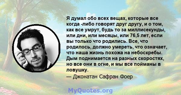 Я думал обо всех вещах, которые все когда -либо говорят друг другу, и о том, как все умрут, будь то за миллисекунды, или дни, или месяцы, или 76,5 лет, если вы только что родились. Все, что родилось, должно умереть, что 