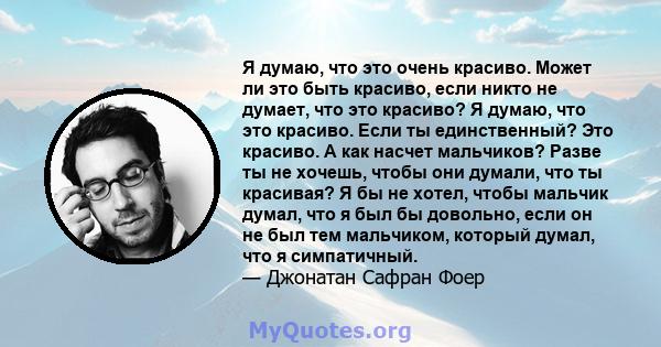 Я думаю, что это очень красиво. Может ли это быть красиво, если никто не думает, что это красиво? Я думаю, что это красиво. Если ты единственный? Это красиво. А как насчет мальчиков? Разве ты не хочешь, чтобы они