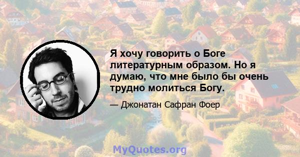 Я хочу говорить о Боге литературным образом. Но я думаю, что мне было бы очень трудно молиться Богу.