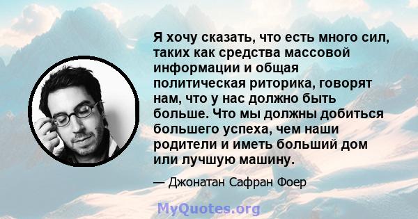 Я хочу сказать, что есть много сил, таких как средства массовой информации и общая политическая риторика, говорят нам, что у нас должно быть больше. Что мы должны добиться большего успеха, чем наши родители и иметь