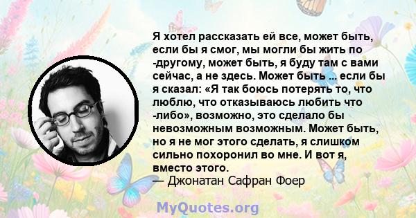 Я хотел рассказать ей все, может быть, если бы я смог, мы могли бы жить по -другому, может быть, я буду там с вами сейчас, а не здесь. Может быть ... если бы я сказал: «Я так боюсь потерять то, что люблю, что