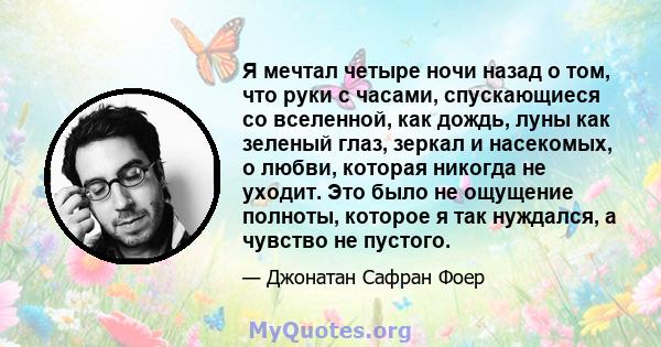 Я мечтал четыре ночи назад о том, что руки с часами, спускающиеся со вселенной, как дождь, луны как зеленый глаз, зеркал и насекомых, о любви, которая никогда не уходит. Это было не ощущение полноты, которое я так