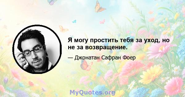 Я могу простить тебя за уход, но не за возвращение.