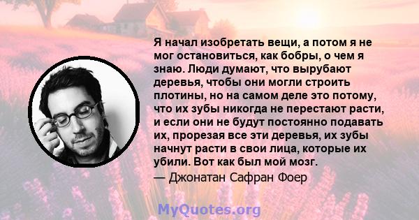 Я начал изобретать вещи, а потом я не мог остановиться, как бобры, о чем я знаю. Люди думают, что вырубают деревья, чтобы они могли строить плотины, но на самом деле это потому, что их зубы никогда не перестают расти, и 