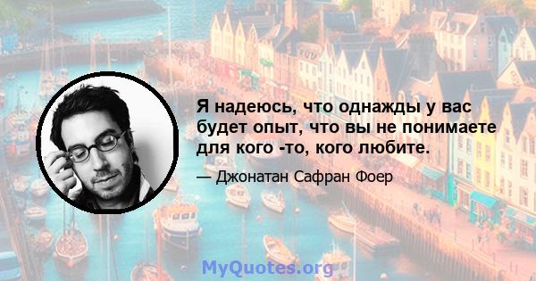 Я надеюсь, что однажды у вас будет опыт, что вы не понимаете для кого -то, кого любите.