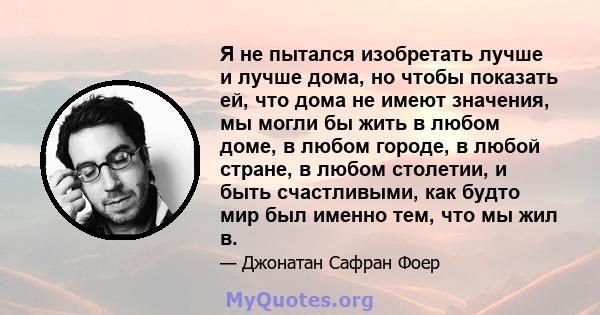 Я не пытался изобретать лучше и лучше дома, но чтобы показать ей, что дома не имеют значения, мы могли бы жить в любом доме, в любом городе, в любой стране, в любом столетии, и быть счастливыми, как будто мир был именно 