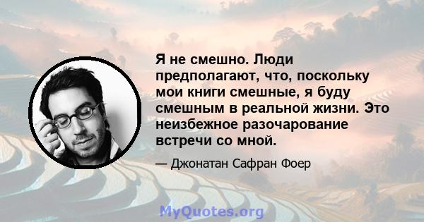 Я не смешно. Люди предполагают, что, поскольку мои книги смешные, я буду смешным в реальной жизни. Это неизбежное разочарование встречи со мной.