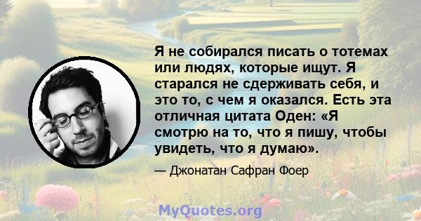 Я не собирался писать о тотемах или людях, которые ищут. Я старался не сдерживать себя, и это то, с чем я оказался. Есть эта отличная цитата Оден: «Я смотрю на то, что я пишу, чтобы увидеть, что я думаю».