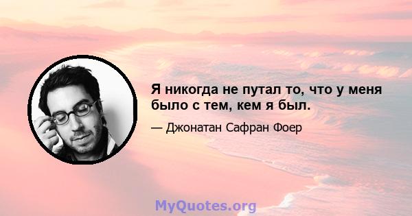 Я никогда не путал то, что у меня было с тем, кем я был.