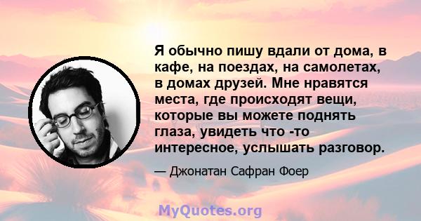 Я обычно пишу вдали от дома, в кафе, на поездах, на самолетах, в домах друзей. Мне нравятся места, где происходят вещи, которые вы можете поднять глаза, увидеть что -то интересное, услышать разговор.