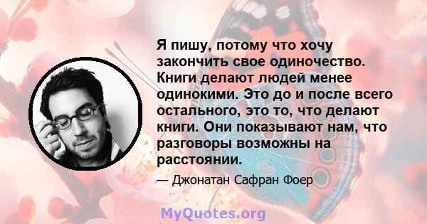 Я пишу, потому что хочу закончить свое одиночество. Книги делают людей менее одинокими. Это до и после всего остального, это то, что делают книги. Они показывают нам, что разговоры возможны на расстоянии.