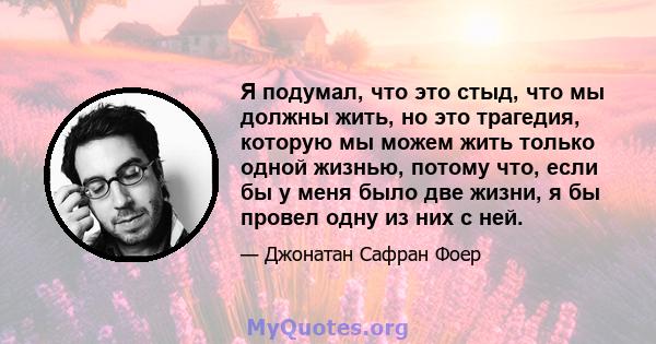 Я подумал, что это стыд, что мы должны жить, но это трагедия, которую мы можем жить только одной жизнью, потому что, если бы у меня было две жизни, я бы провел одну из них с ней.