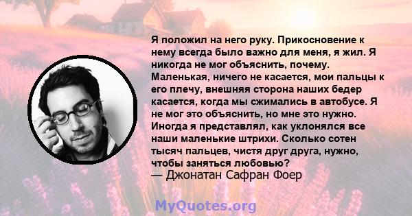 Я положил на него руку. Прикосновение к нему всегда было важно для меня, я жил. Я никогда не мог объяснить, почему. Маленькая, ничего не касается, мои пальцы к его плечу, внешняя сторона наших бедер касается, когда мы