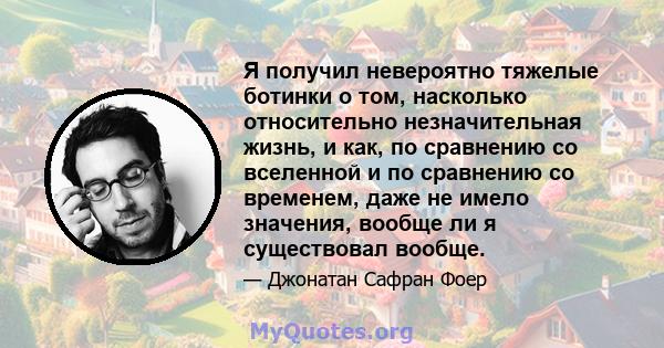 Я получил невероятно тяжелые ботинки о том, насколько относительно незначительная жизнь, и как, по сравнению со вселенной и по сравнению со временем, даже не имело значения, вообще ли я существовал вообще.