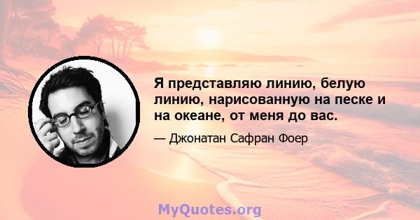 Я представляю линию, белую линию, нарисованную на песке и на океане, от меня до вас.