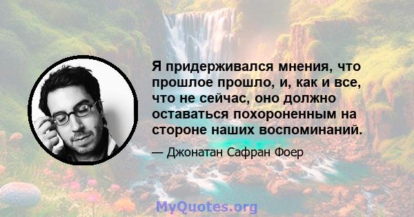 Я придерживался мнения, что прошлое прошло, и, как и все, что не сейчас, оно должно оставаться похороненным на стороне наших воспоминаний.