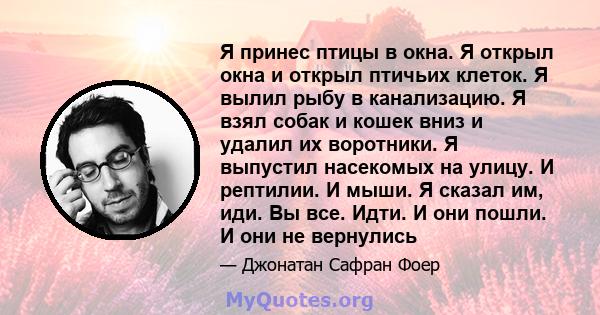 Я принес птицы в окна. Я открыл окна и открыл птичьих клеток. Я вылил рыбу в канализацию. Я взял собак и кошек вниз и удалил их воротники. Я выпустил насекомых на улицу. И рептилии. И мыши. Я сказал им, иди. Вы все.