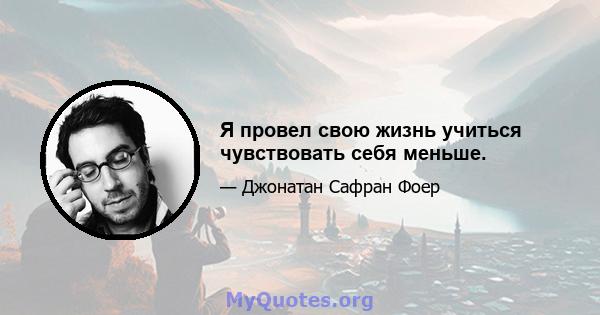 Я провел свою жизнь учиться чувствовать себя меньше.