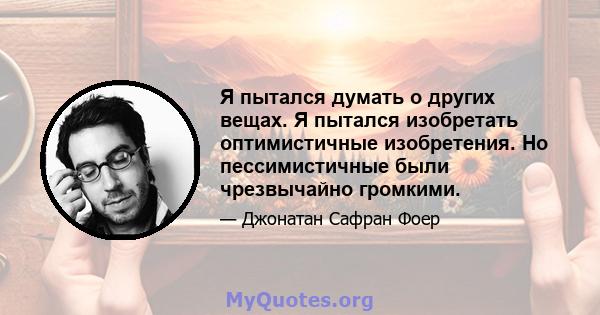 Я пытался думать о других вещах. Я пытался изобретать оптимистичные изобретения. Но пессимистичные были чрезвычайно громкими.