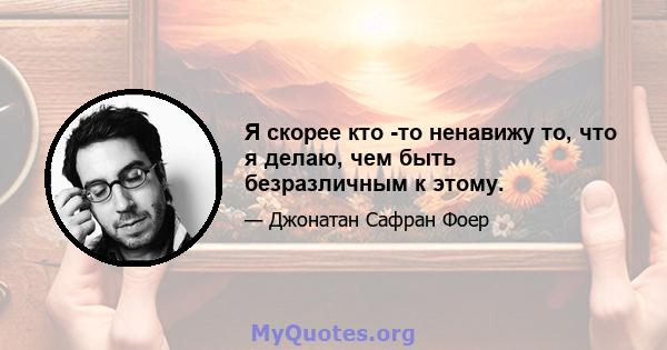 Я скорее кто -то ненавижу то, что я делаю, чем быть безразличным к этому.