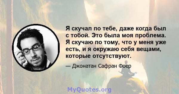 Я скучал по тебе, даже когда был с тобой. Это была моя проблема. Я скучаю по тому, что у меня уже есть, и я окружаю себя вещами, которые отсутствуют.