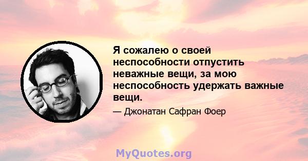 Я сожалею о своей неспособности отпустить неважные вещи, за мою неспособность удержать важные вещи.