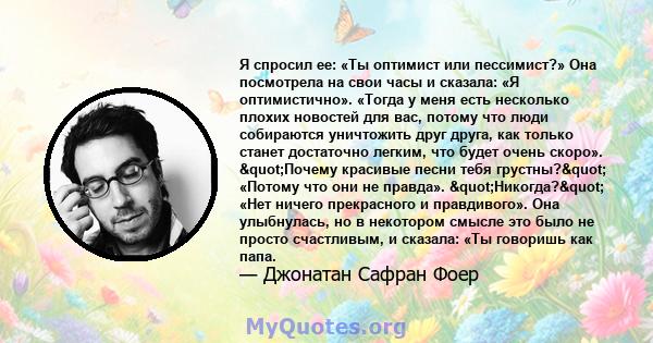 Я спросил ее: «Ты оптимист или пессимист?» Она посмотрела на свои часы и сказала: «Я оптимистично». «Тогда у меня есть несколько плохих новостей для вас, потому что люди собираются уничтожить друг друга, как только