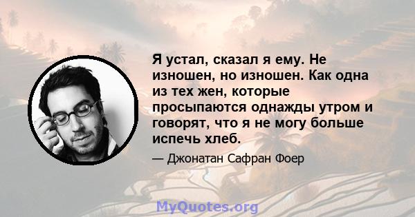 Я устал, сказал я ему. Не изношен, но изношен. Как одна из тех жен, которые просыпаются однажды утром и говорят, что я не могу больше испечь хлеб.