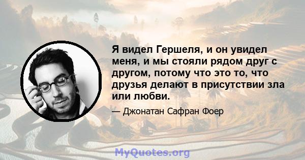 Я видел Гершеля, и он увидел меня, и мы стояли рядом друг с другом, потому что это то, что друзья делают в присутствии зла или любви.