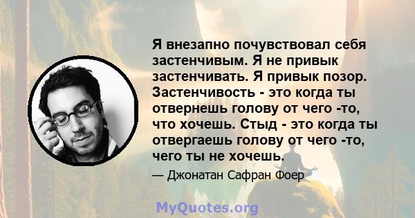 Я внезапно почувствовал себя застенчивым. Я не привык застенчивать. Я привык позор. Застенчивость - это когда ты отвернешь голову от чего -то, что хочешь. Стыд - это когда ты отвергаешь голову от чего -то, чего ты не