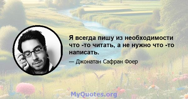 Я всегда пишу из необходимости что -то читать, а не нужно что -то написать.