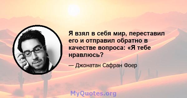 Я взял в себя мир, переставил его и отправил обратно в качестве вопроса: «Я тебе нравлюсь?