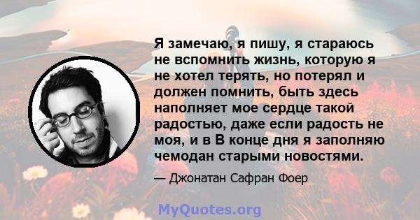 Я замечаю, я пишу, я стараюсь не вспомнить жизнь, которую я не хотел терять, но потерял и должен помнить, быть здесь наполняет мое сердце такой радостью, даже если радость не моя, и в В конце дня я заполняю чемодан