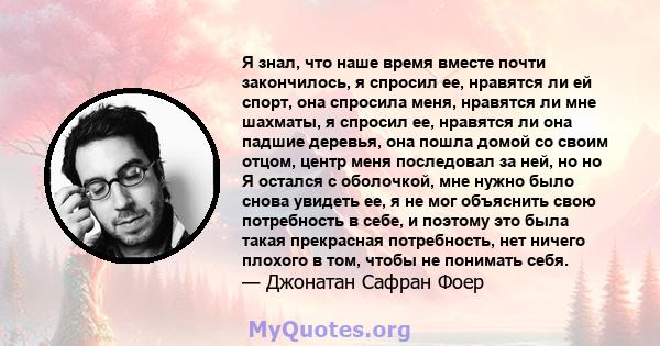 Я знал, что наше время вместе почти закончилось, я спросил ее, нравятся ли ей спорт, она спросила меня, нравятся ли мне шахматы, я спросил ее, нравятся ли она падшие деревья, она пошла домой со своим отцом, центр меня