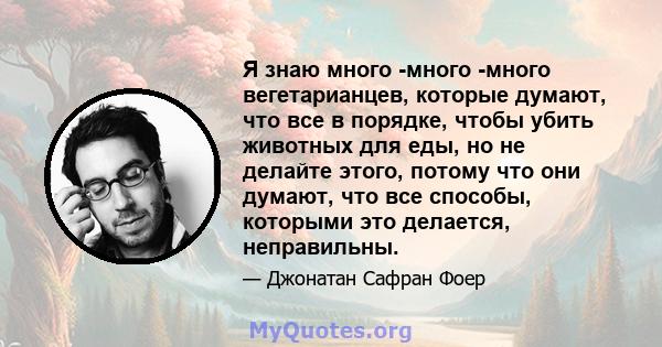 Я знаю много -много -много вегетарианцев, которые думают, что все в порядке, чтобы убить животных для еды, но не делайте этого, потому что они думают, что все способы, которыми это делается, неправильны.