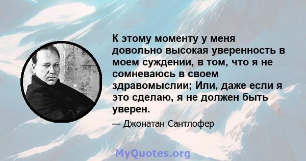 К этому моменту у меня довольно высокая уверенность в моем суждении, в том, что я не сомневаюсь в своем здравомыслии; Или, даже если я это сделаю, я не должен быть уверен.