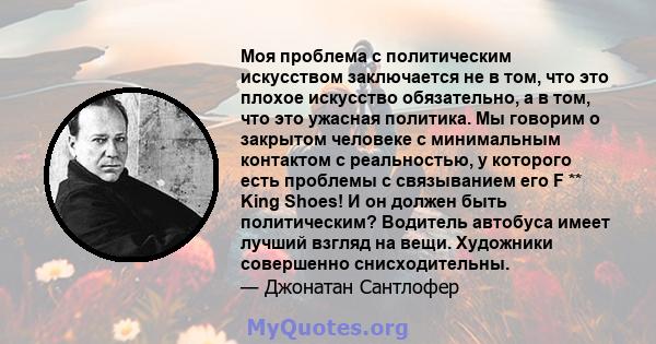 Моя проблема с политическим искусством заключается не в том, что это плохое искусство обязательно, а в том, что это ужасная политика. Мы говорим о закрытом человеке с минимальным контактом с реальностью, у которого есть 