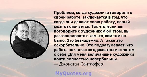 Проблема, когда художники говорили о своей работе, заключается в том, что когда они делают свою работу, левый мозг отключается. Так что, если вы поговорите с художником об этом, вы разговариваете с кем -то, кем там не