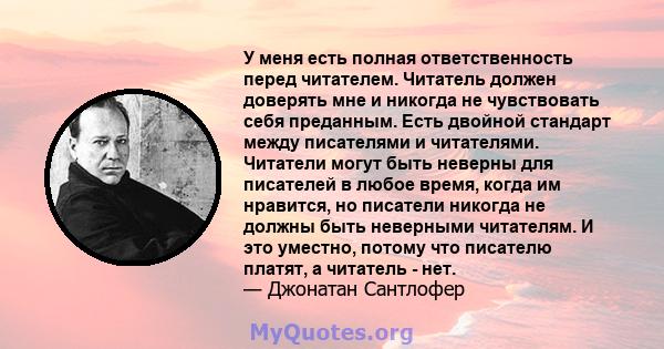 У меня есть полная ответственность перед читателем. Читатель должен доверять мне и никогда не чувствовать себя преданным. Есть двойной стандарт между писателями и читателями. Читатели могут быть неверны для писателей в