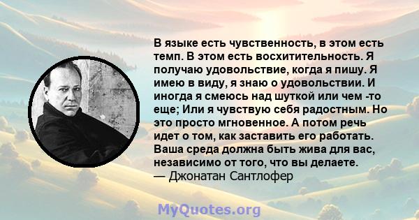 В языке есть чувственность, в этом есть темп. В этом есть восхитительность. Я получаю удовольствие, когда я пишу. Я имею в виду, я знаю о удовольствии. И иногда я смеюсь над шуткой или чем -то еще; Или я чувствую себя