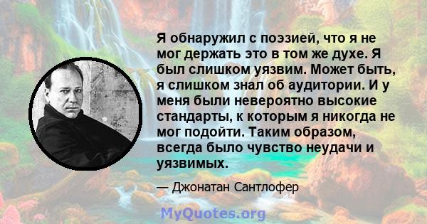 Я обнаружил с поэзией, что я не мог держать это в том же духе. Я был слишком уязвим. Может быть, я слишком знал об аудитории. И у меня были невероятно высокие стандарты, к которым я никогда не мог подойти. Таким