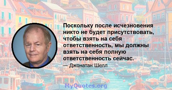 Поскольку после исчезновения никто не будет присутствовать, чтобы взять на себя ответственность, мы должны взять на себя полную ответственность сейчас.