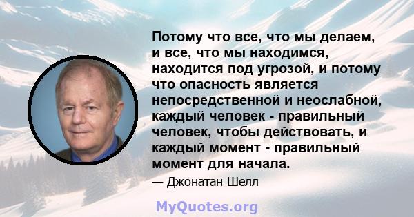 Потому что все, что мы делаем, и все, что мы находимся, находится под угрозой, и потому что опасность является непосредственной и неослабной, каждый человек - правильный человек, чтобы действовать, и каждый момент -