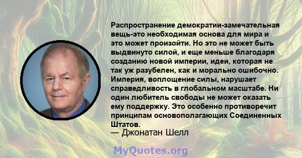 Распространение демократии-замечательная вещь-это необходимая основа для мира и это может произойти. Но это не может быть выдвинуто силой, и еще меньше благодаря созданию новой империи, идеи, которая не так уж