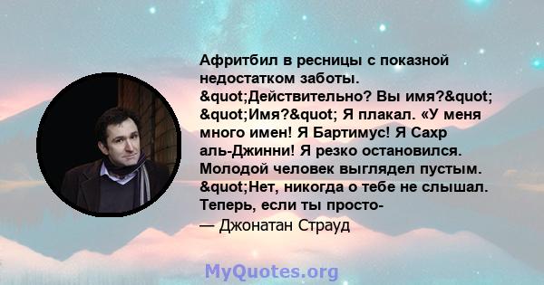 Афритбил в ресницы с показной недостатком заботы. "Действительно? Вы имя?" "Имя?" Я плакал. «У меня много имен! Я Бартимус! Я Сахр аль-Джинни! Я резко остановился. Молодой человек выглядел пустым.