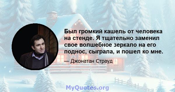 Был громкий кашель от человека на стенде. Я тщательно заменил свое волшебное зеркало на его поднос, сыграла, и пошел ко мне.