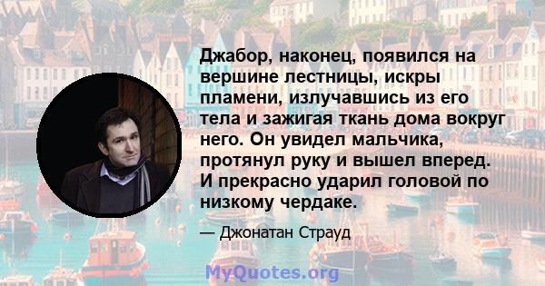 Джабор, наконец, появился на вершине лестницы, искры пламени, излучавшись из его тела и зажигая ткань дома вокруг него. Он увидел мальчика, протянул руку и вышел вперед. И прекрасно ударил головой по низкому чердаке.