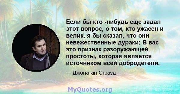 Если бы кто -нибудь еще задал этот вопрос, о том, кто ужасен и велик, я бы сказал, что они невежественные дураки; В вас это признак разоружающей простоты, которая является источником всей добродетели.