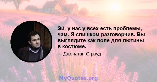 Эй, у нас у всех есть проблемы, чам. Я слишком разговорчив. Вы выглядите как поле для лютины в костюме.